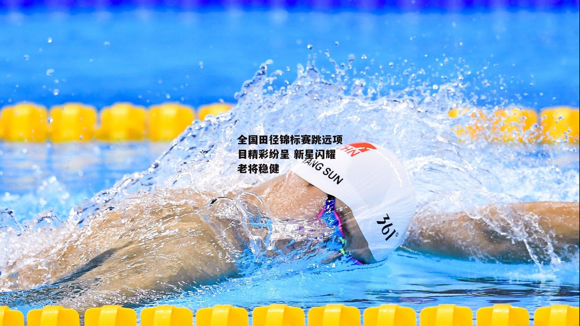 全国田径锦标赛跳远项目精彩纷呈 新星闪耀老将稳健